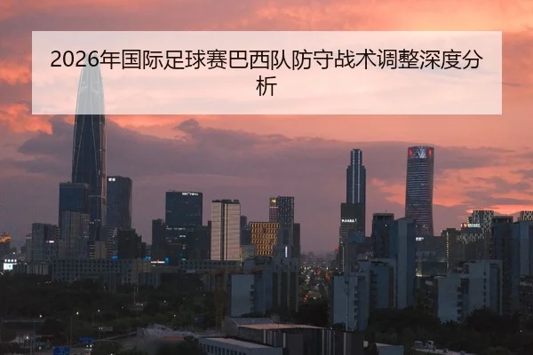2026年国际足球赛巴西队防守战术调整深度分析