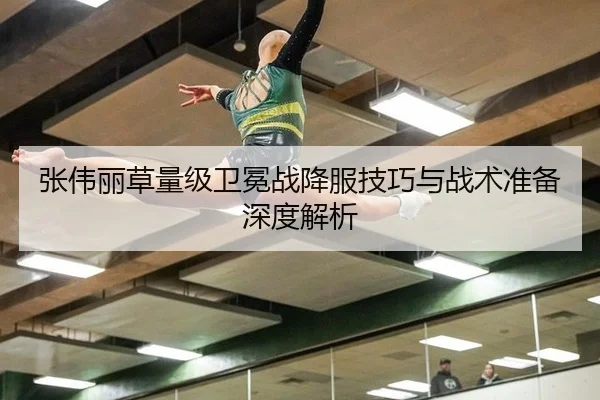 张伟丽草量级卫冕战降服技巧与战术准备深度解析